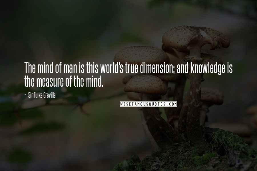 Sir Fulke Greville Quotes: The mind of man is this world's true dimension; and knowledge is the measure of the mind.