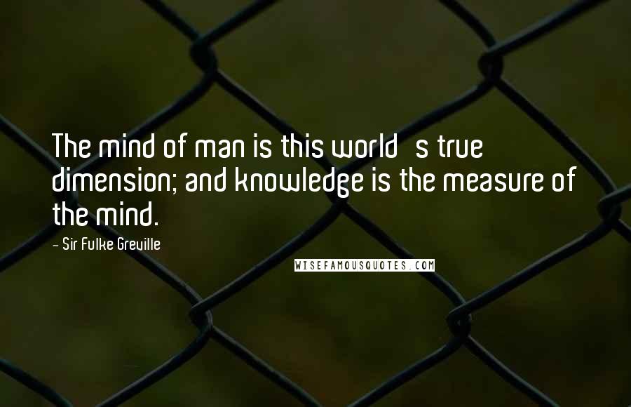 Sir Fulke Greville Quotes: The mind of man is this world's true dimension; and knowledge is the measure of the mind.