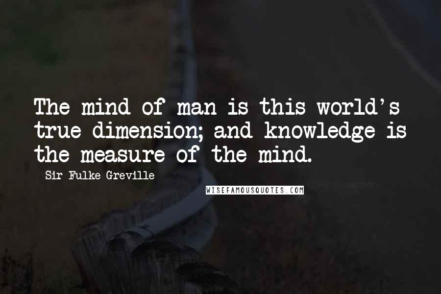Sir Fulke Greville Quotes: The mind of man is this world's true dimension; and knowledge is the measure of the mind.