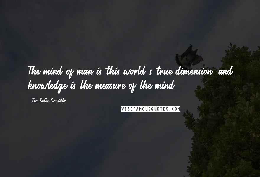 Sir Fulke Greville Quotes: The mind of man is this world's true dimension; and knowledge is the measure of the mind.