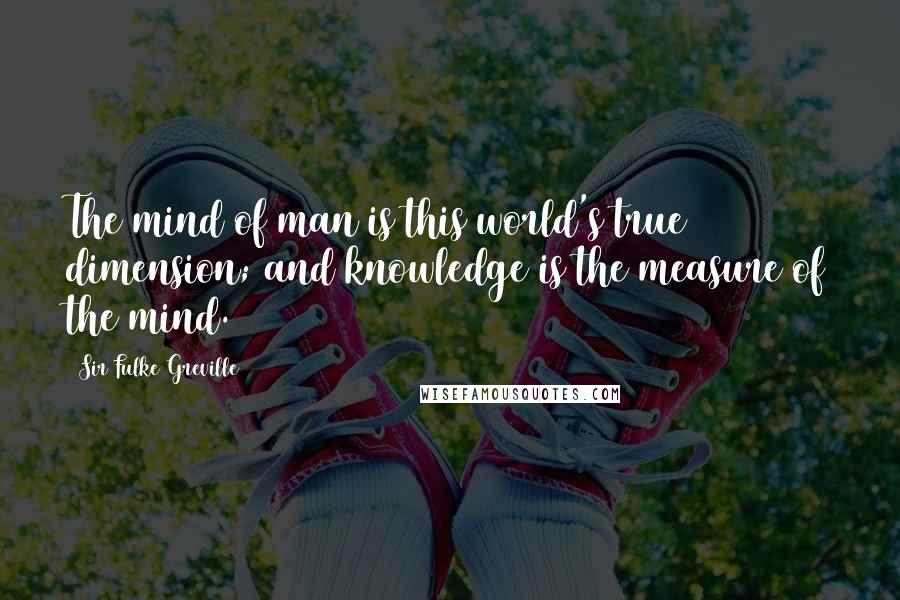 Sir Fulke Greville Quotes: The mind of man is this world's true dimension; and knowledge is the measure of the mind.