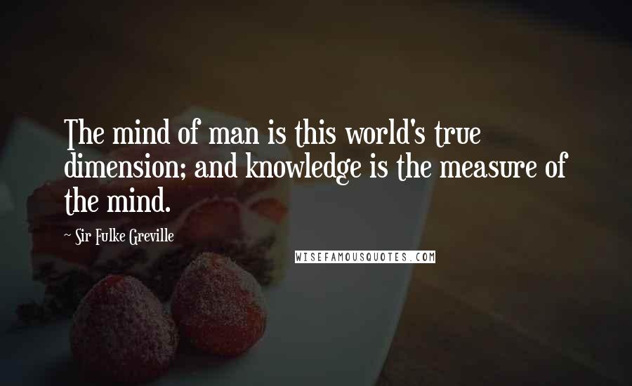 Sir Fulke Greville Quotes: The mind of man is this world's true dimension; and knowledge is the measure of the mind.