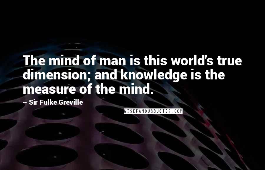 Sir Fulke Greville Quotes: The mind of man is this world's true dimension; and knowledge is the measure of the mind.