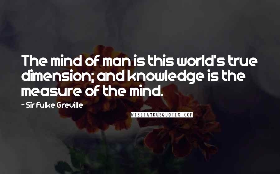 Sir Fulke Greville Quotes: The mind of man is this world's true dimension; and knowledge is the measure of the mind.