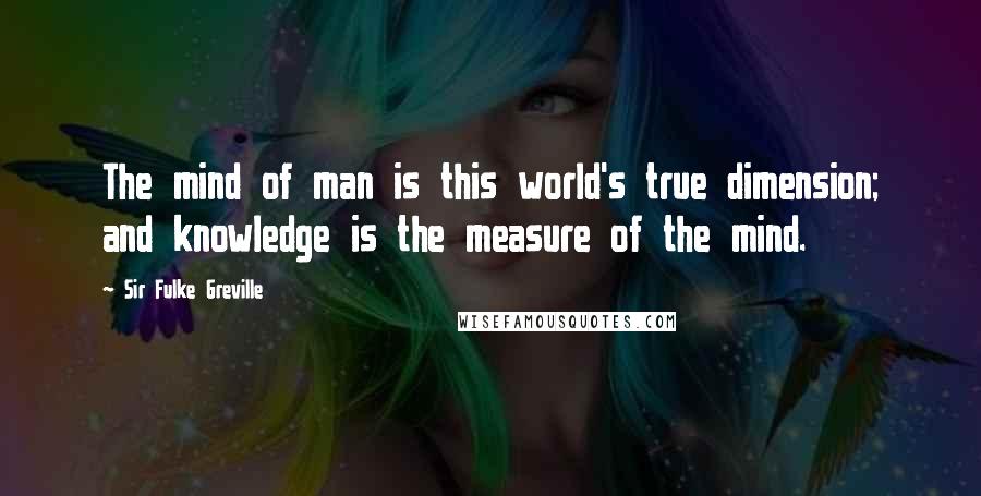 Sir Fulke Greville Quotes: The mind of man is this world's true dimension; and knowledge is the measure of the mind.