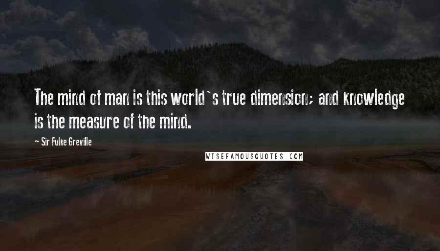 Sir Fulke Greville Quotes: The mind of man is this world's true dimension; and knowledge is the measure of the mind.