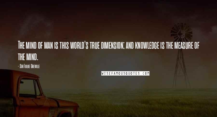 Sir Fulke Greville Quotes: The mind of man is this world's true dimension; and knowledge is the measure of the mind.