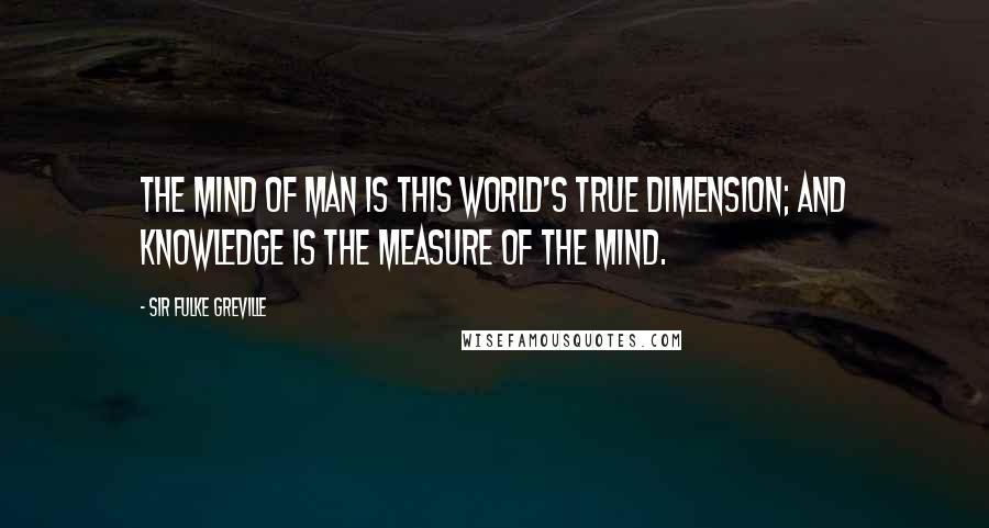 Sir Fulke Greville Quotes: The mind of man is this world's true dimension; and knowledge is the measure of the mind.