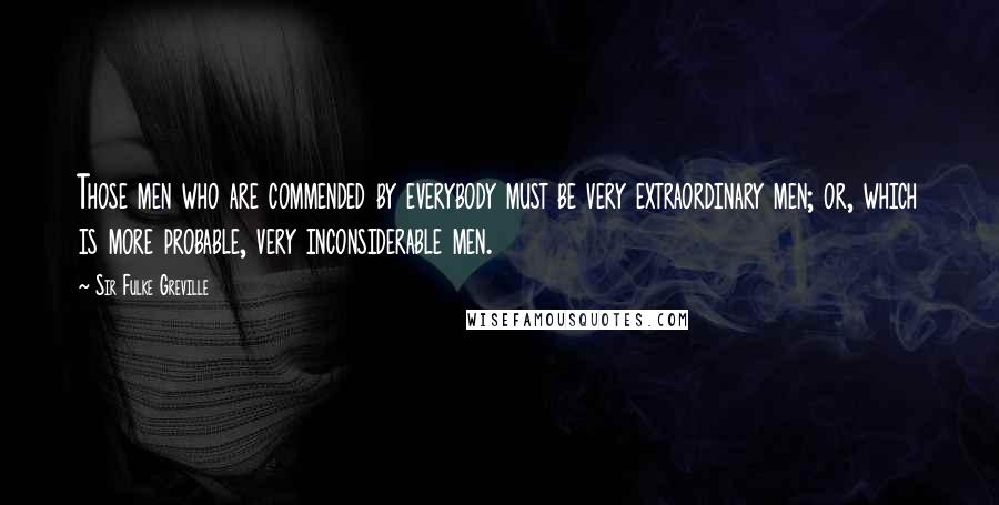 Sir Fulke Greville Quotes: Those men who are commended by everybody must be very extraordinary men; or, which is more probable, very inconsiderable men.