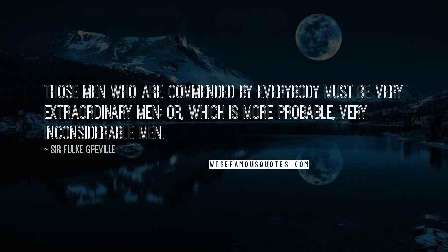 Sir Fulke Greville Quotes: Those men who are commended by everybody must be very extraordinary men; or, which is more probable, very inconsiderable men.