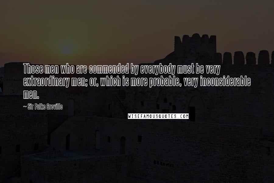 Sir Fulke Greville Quotes: Those men who are commended by everybody must be very extraordinary men; or, which is more probable, very inconsiderable men.