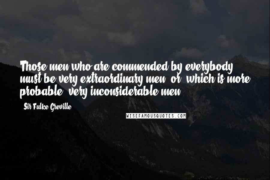 Sir Fulke Greville Quotes: Those men who are commended by everybody must be very extraordinary men; or, which is more probable, very inconsiderable men.