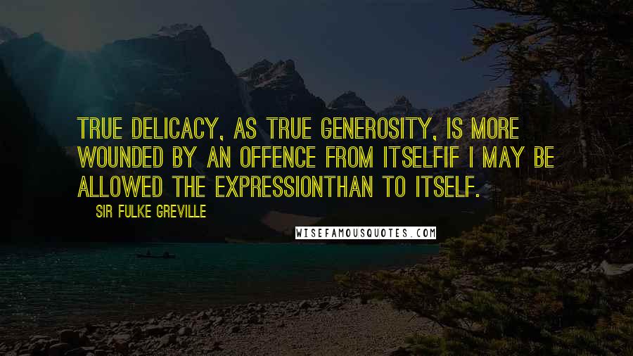Sir Fulke Greville Quotes: True delicacy, as true generosity, is more wounded by an offence from itselfif I may be allowed the expressionthan to itself.