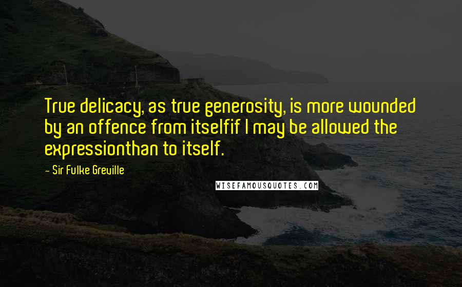 Sir Fulke Greville Quotes: True delicacy, as true generosity, is more wounded by an offence from itselfif I may be allowed the expressionthan to itself.