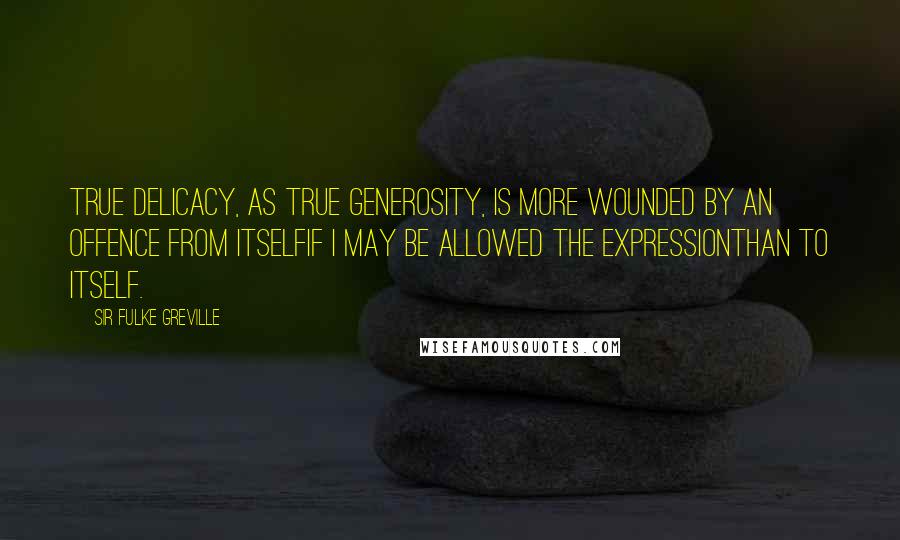 Sir Fulke Greville Quotes: True delicacy, as true generosity, is more wounded by an offence from itselfif I may be allowed the expressionthan to itself.