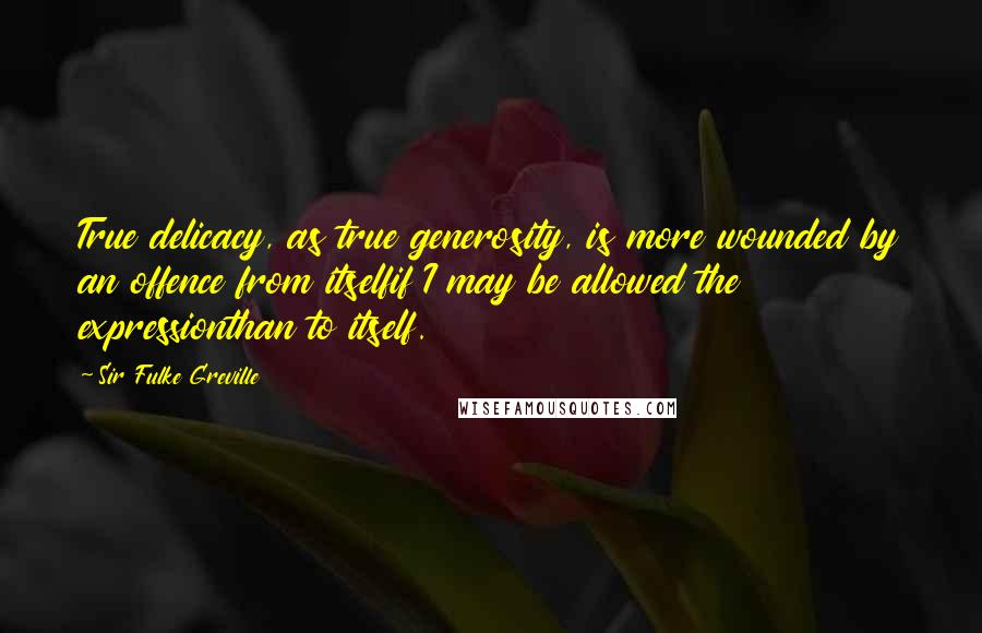 Sir Fulke Greville Quotes: True delicacy, as true generosity, is more wounded by an offence from itselfif I may be allowed the expressionthan to itself.