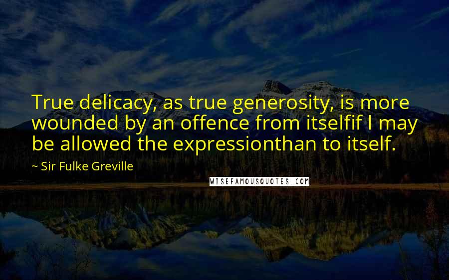 Sir Fulke Greville Quotes: True delicacy, as true generosity, is more wounded by an offence from itselfif I may be allowed the expressionthan to itself.