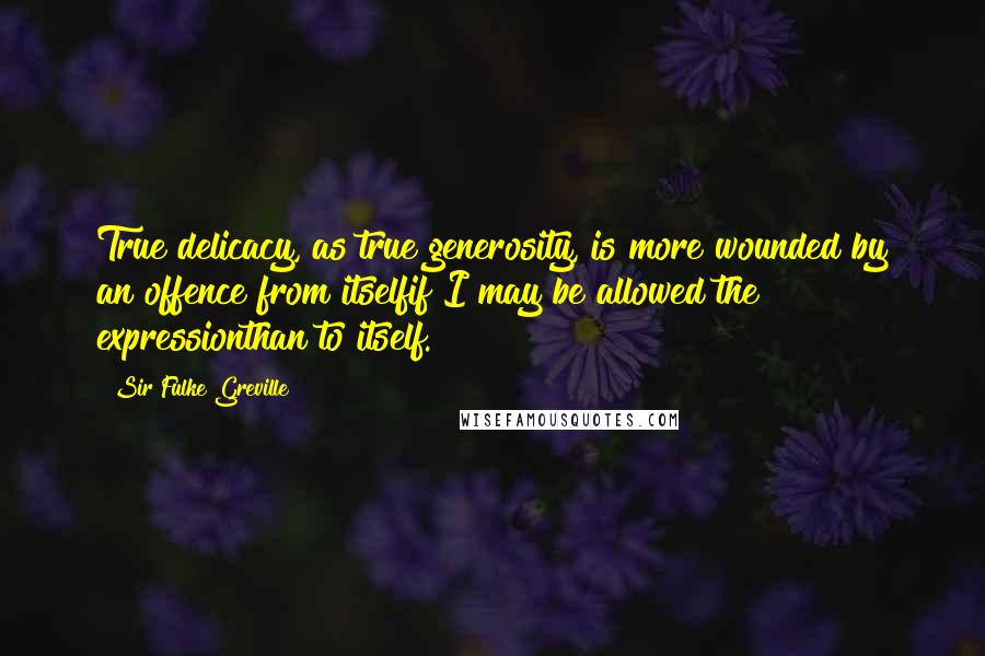 Sir Fulke Greville Quotes: True delicacy, as true generosity, is more wounded by an offence from itselfif I may be allowed the expressionthan to itself.