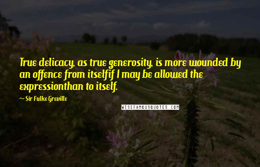 Sir Fulke Greville Quotes: True delicacy, as true generosity, is more wounded by an offence from itselfif I may be allowed the expressionthan to itself.