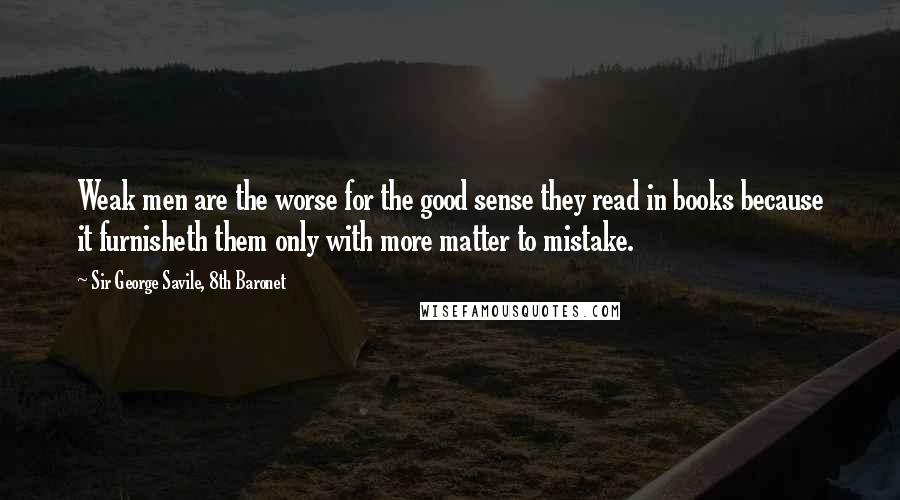 Sir George Savile, 8th Baronet Quotes: Weak men are the worse for the good sense they read in books because it furnisheth them only with more matter to mistake.