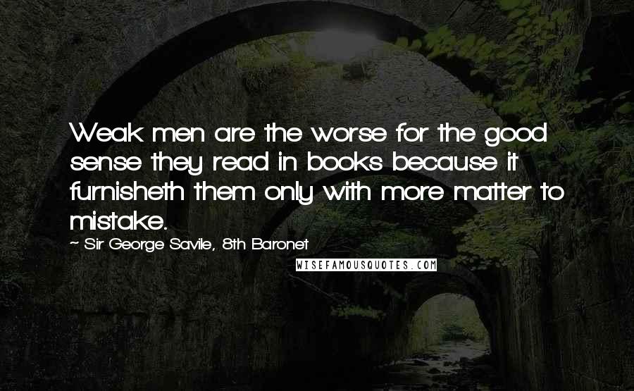 Sir George Savile, 8th Baronet Quotes: Weak men are the worse for the good sense they read in books because it furnisheth them only with more matter to mistake.