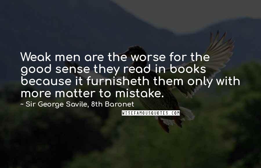 Sir George Savile, 8th Baronet Quotes: Weak men are the worse for the good sense they read in books because it furnisheth them only with more matter to mistake.