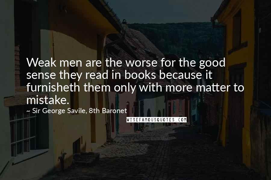 Sir George Savile, 8th Baronet Quotes: Weak men are the worse for the good sense they read in books because it furnisheth them only with more matter to mistake.