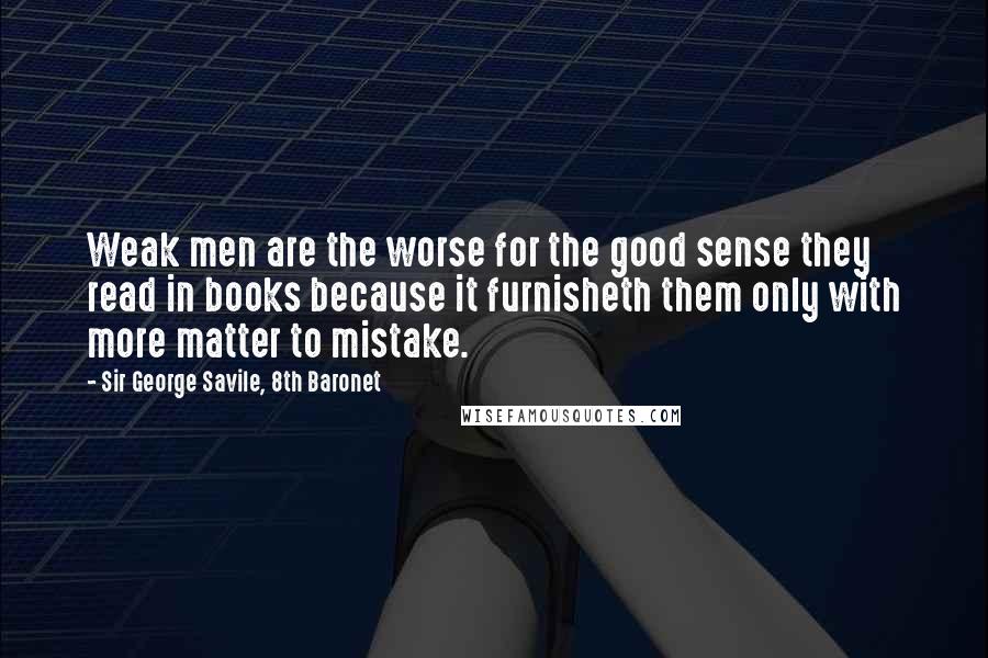 Sir George Savile, 8th Baronet Quotes: Weak men are the worse for the good sense they read in books because it furnisheth them only with more matter to mistake.