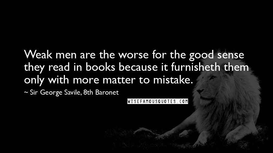 Sir George Savile, 8th Baronet Quotes: Weak men are the worse for the good sense they read in books because it furnisheth them only with more matter to mistake.