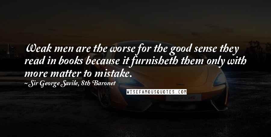 Sir George Savile, 8th Baronet Quotes: Weak men are the worse for the good sense they read in books because it furnisheth them only with more matter to mistake.