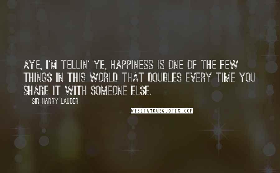 Sir Harry Lauder Quotes: Aye, I'm tellin' ye, happiness is one of the few things in this world that doubles every time you share it with someone else.