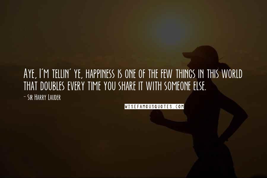 Sir Harry Lauder Quotes: Aye, I'm tellin' ye, happiness is one of the few things in this world that doubles every time you share it with someone else.