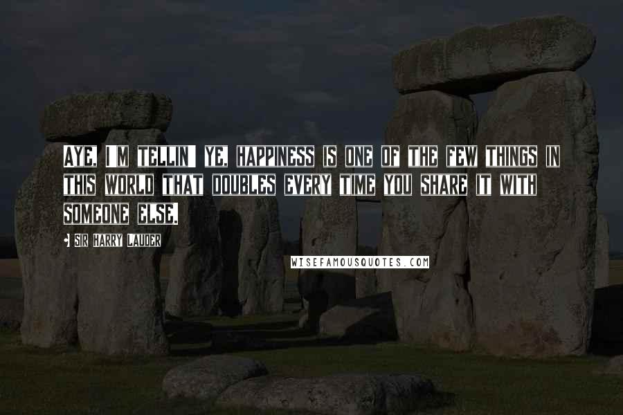 Sir Harry Lauder Quotes: Aye, I'm tellin' ye, happiness is one of the few things in this world that doubles every time you share it with someone else.