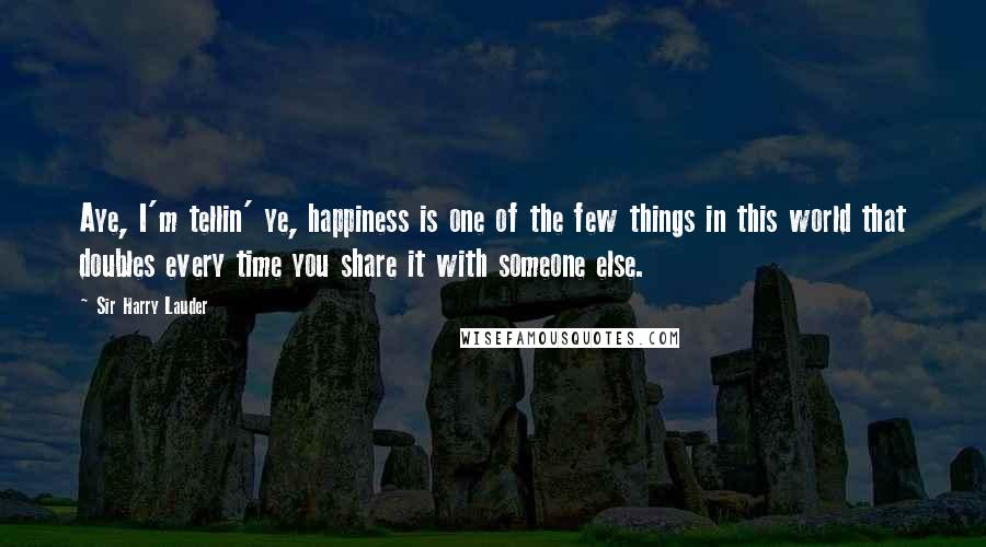 Sir Harry Lauder Quotes: Aye, I'm tellin' ye, happiness is one of the few things in this world that doubles every time you share it with someone else.