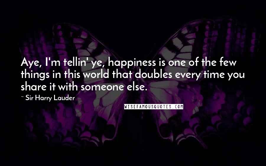 Sir Harry Lauder Quotes: Aye, I'm tellin' ye, happiness is one of the few things in this world that doubles every time you share it with someone else.