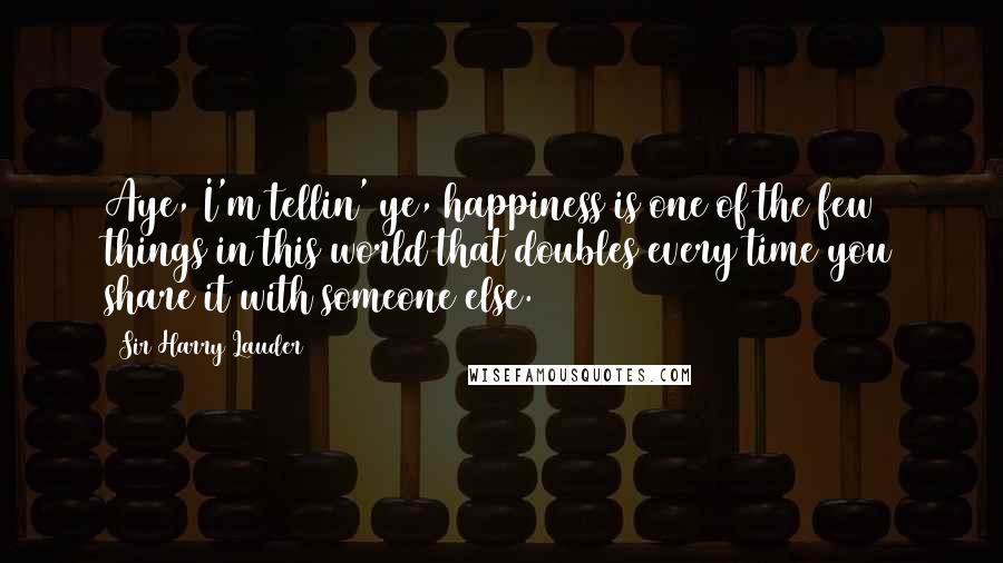 Sir Harry Lauder Quotes: Aye, I'm tellin' ye, happiness is one of the few things in this world that doubles every time you share it with someone else.