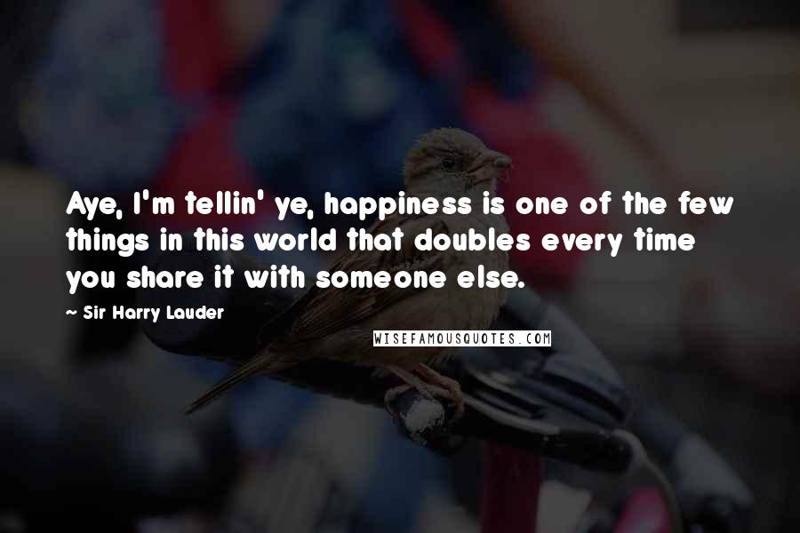 Sir Harry Lauder Quotes: Aye, I'm tellin' ye, happiness is one of the few things in this world that doubles every time you share it with someone else.