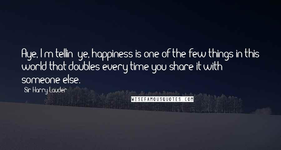 Sir Harry Lauder Quotes: Aye, I'm tellin' ye, happiness is one of the few things in this world that doubles every time you share it with someone else.