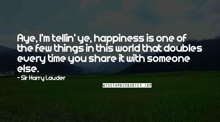 Sir Harry Lauder Quotes: Aye, I'm tellin' ye, happiness is one of the few things in this world that doubles every time you share it with someone else.