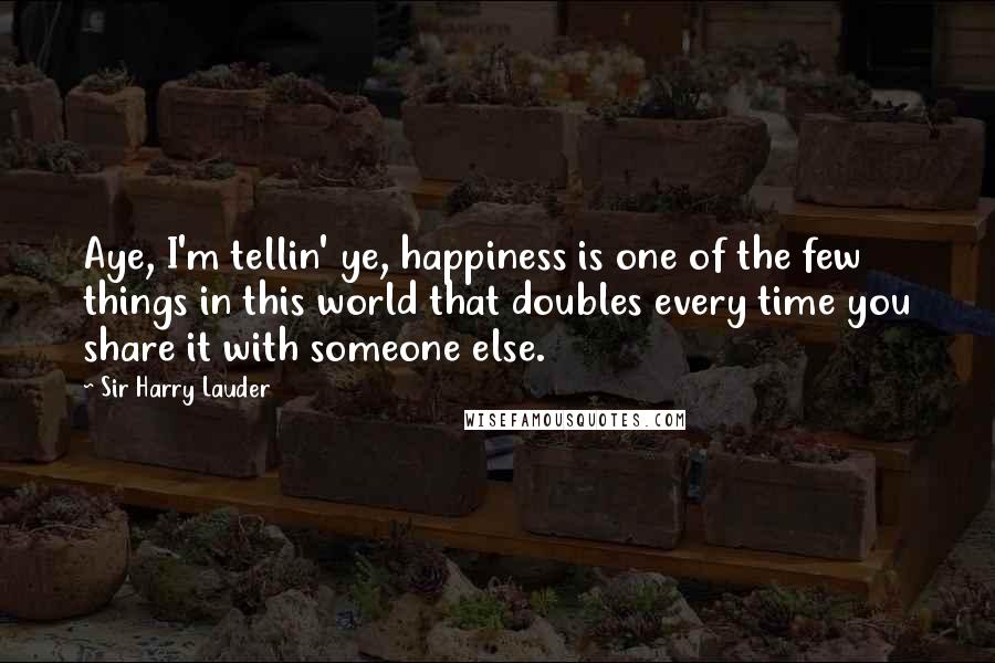 Sir Harry Lauder Quotes: Aye, I'm tellin' ye, happiness is one of the few things in this world that doubles every time you share it with someone else.