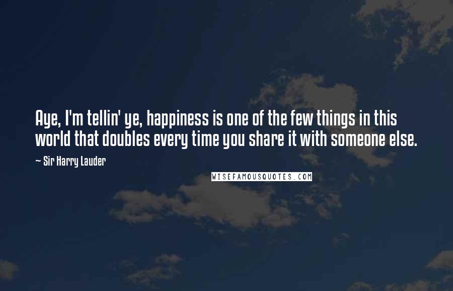 Sir Harry Lauder Quotes: Aye, I'm tellin' ye, happiness is one of the few things in this world that doubles every time you share it with someone else.