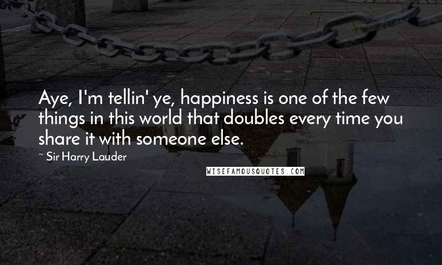 Sir Harry Lauder Quotes: Aye, I'm tellin' ye, happiness is one of the few things in this world that doubles every time you share it with someone else.