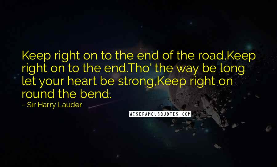 Sir Harry Lauder Quotes: Keep right on to the end of the road,Keep right on to the end.Tho' the way be long let your heart be strong,Keep right on round the bend.