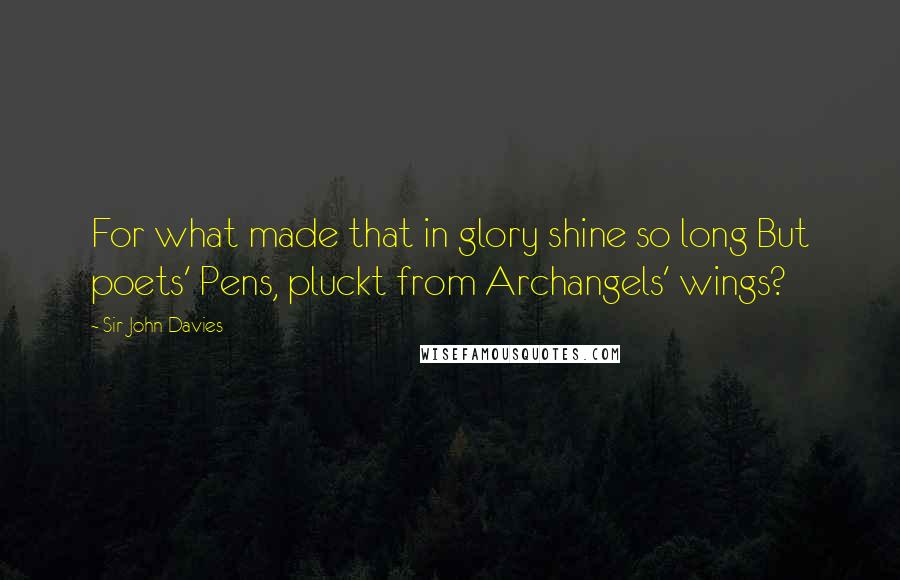 Sir John Davies Quotes: For what made that in glory shine so long But poets' Pens, pluckt from Archangels' wings?