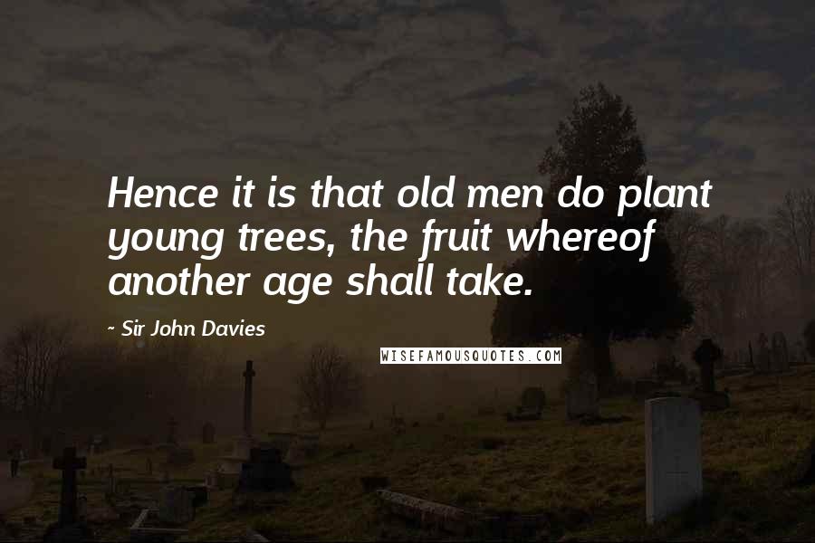 Sir John Davies Quotes: Hence it is that old men do plant young trees, the fruit whereof another age shall take.