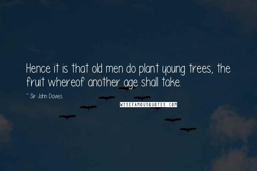 Sir John Davies Quotes: Hence it is that old men do plant young trees, the fruit whereof another age shall take.