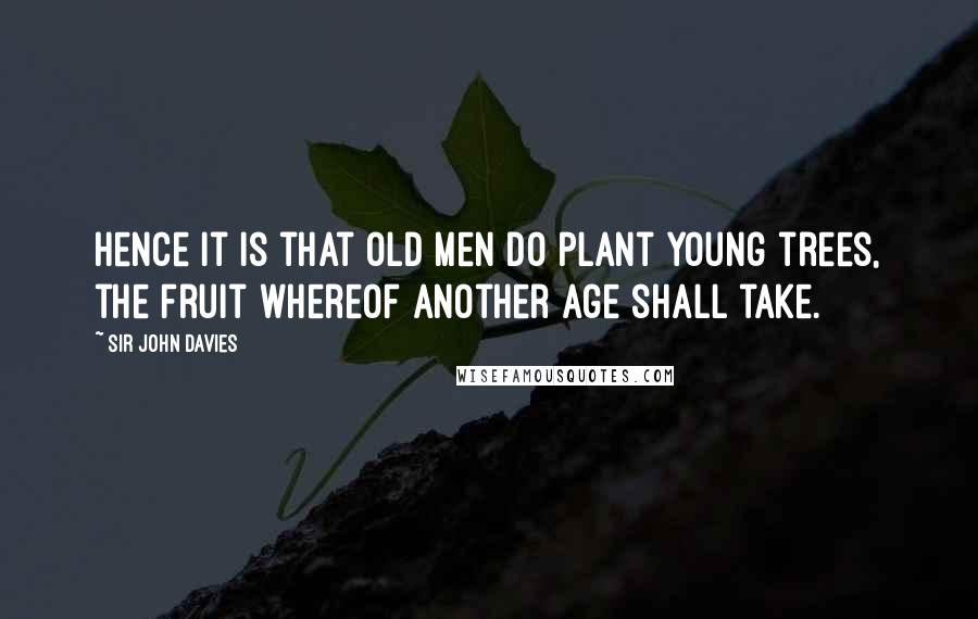 Sir John Davies Quotes: Hence it is that old men do plant young trees, the fruit whereof another age shall take.