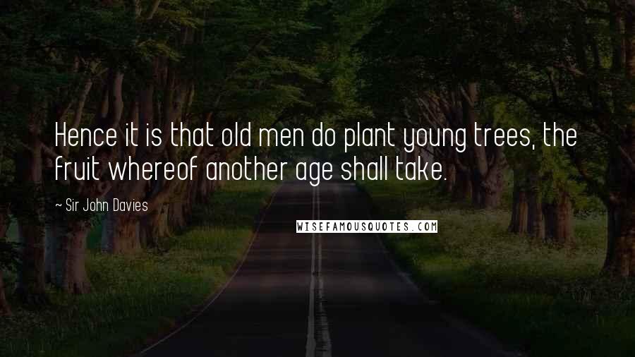 Sir John Davies Quotes: Hence it is that old men do plant young trees, the fruit whereof another age shall take.