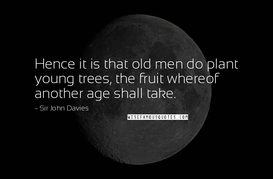 Sir John Davies Quotes: Hence it is that old men do plant young trees, the fruit whereof another age shall take.