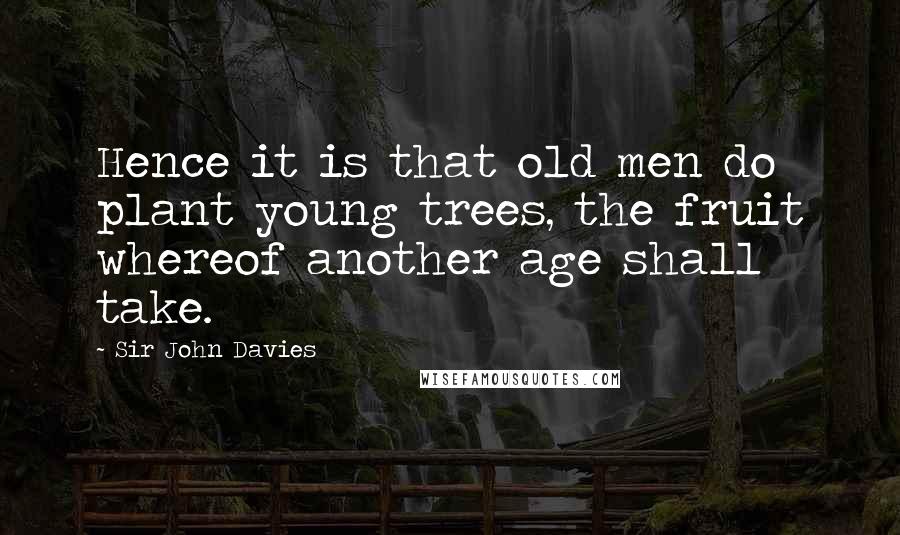 Sir John Davies Quotes: Hence it is that old men do plant young trees, the fruit whereof another age shall take.